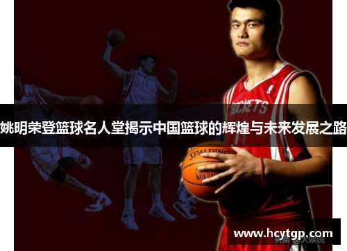 姚明荣登篮球名人堂揭示中国篮球的辉煌与未来发展之路