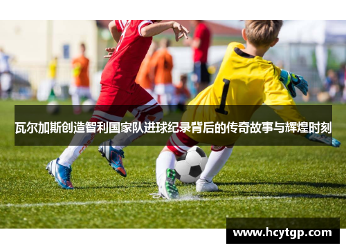 瓦尔加斯创造智利国家队进球纪录背后的传奇故事与辉煌时刻