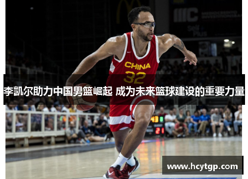 李凯尔助力中国男篮崛起 成为未来篮球建设的重要力量