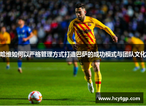 哈维如何以严格管理方式打造巴萨的成功模式与团队文化