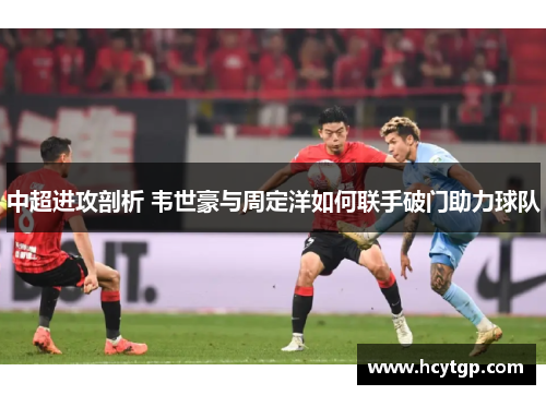 中超进攻剖析 韦世豪与周定洋如何联手破门助力球队