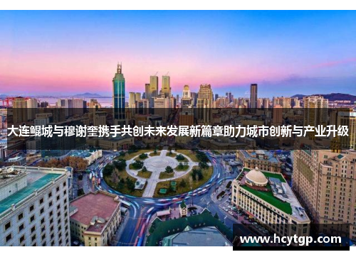 大连鲲城与穆谢奎携手共创未来发展新篇章助力城市创新与产业升级