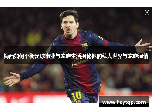 梅西如何平衡足球事业与家庭生活揭秘他的私人世界与家庭温情